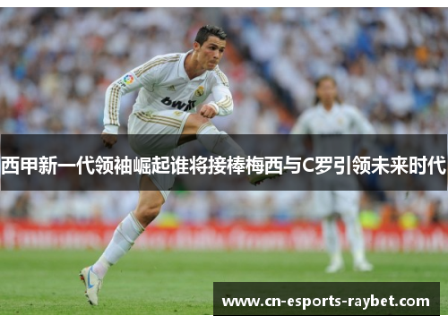 西甲新一代领袖崛起谁将接棒梅西与C罗引领未来时代