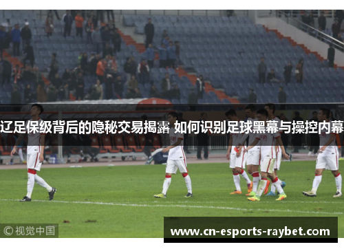辽足保级背后的隐秘交易揭露 如何识别足球黑幕与操控内幕
