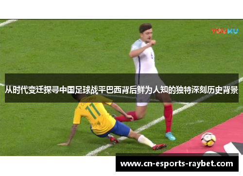 从时代变迁探寻中国足球战平巴西背后鲜为人知的独特深刻历史背景