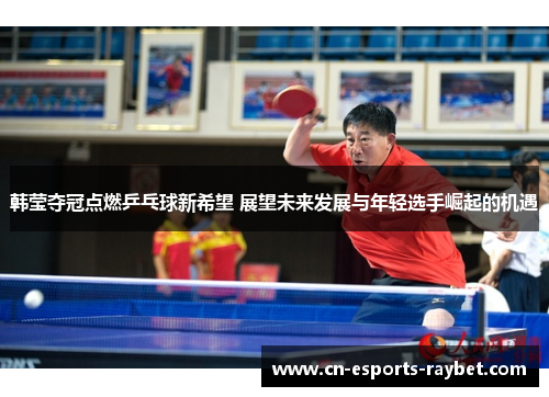 韩莹夺冠点燃乒乓球新希望 展望未来发展与年轻选手崛起的机遇
