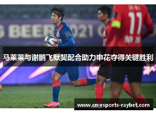 马莱莱与谢鹏飞默契配合助力申花夺得关键胜利