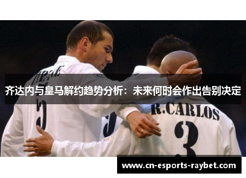 齐达内与皇马解约趋势分析：未来何时会作出告别决定