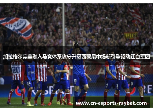 加拉格尔完美融入马竞体系攻守升级西蒙尼中场新引擎驱动红白军团 加拉格尔完美融入马竞体系攻守升级西蒙尼中场新引擎驱动红白军团