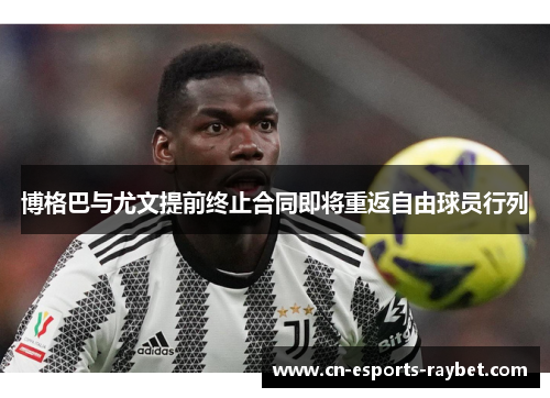 博格巴与尤文提前终止合同即将重返自由球员行列 博格巴与尤文提前终止合同即将重返自由球员行列